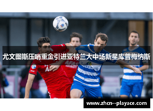 尤文图斯压哨重金引进亚特兰大中场新星库普梅纳斯 尤文图斯压哨重金引进亚特兰大中场新星库普梅纳斯