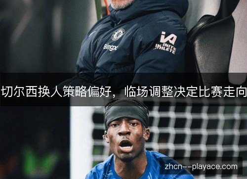 切尔西换人策略偏好，临场调整决定比赛走向