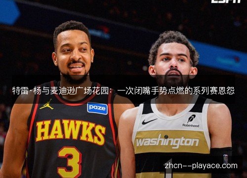 特雷·杨与麦迪逊广场花园:一次闭嘴手势点燃的系列赛恩怨 特雷·杨与麦迪逊广场花园:一次闭嘴手势点燃的系列赛恩怨